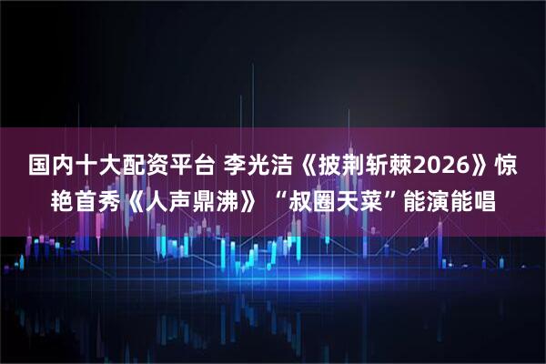 国内十大配资平台 李光洁《披荆斩棘2026》惊艳首秀《人声鼎沸》 “叔圈天菜”能演能唱